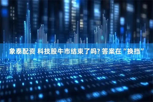 象泰配资 科技股牛市结束了吗? 答案在“换挡”
