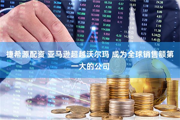 捷希源配资 亚马逊超越沃尔玛 成为全球销售额第一大的公司